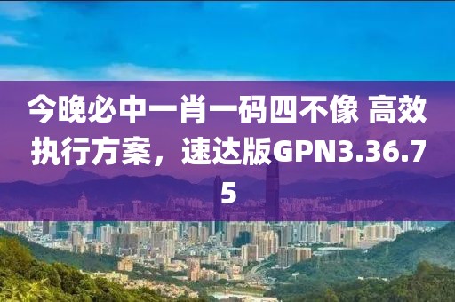 今晚必中一肖一码四不像 高效执行方案，速达版GPN3.36.75