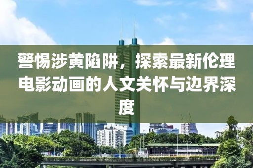 警惕涉黄陷阱，探索最新伦理电影动画的人文关怀与边界深度
