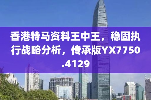 香港特马资料王中王，稳固执行战略分析，传承版YX7750.4129