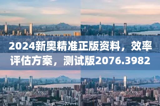 2024新奥精准正版资料，效率评估方案，测试版2076.3982