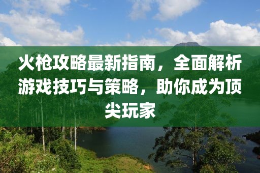 火枪攻略最新指南，全面解析游戏技巧与策略，助你成为顶尖玩家