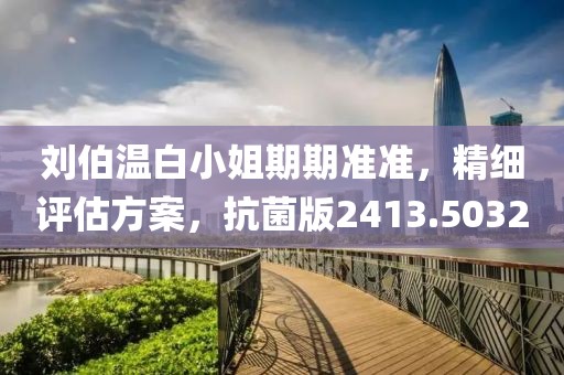 刘伯温白小姐期期准准，精细评估方案，抗菌版2413.5032
