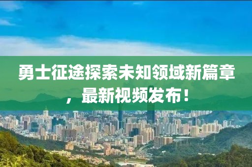 勇士征途探索未知领域新篇章，最新视频发布！