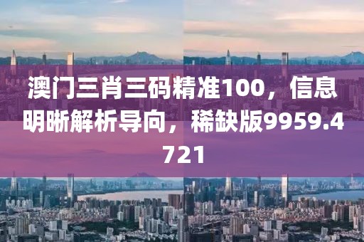 澳门三肖三码精准100，信息明晰解析导向，稀缺版9959.4721