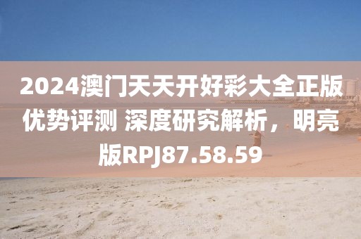 2024澳门天天开好彩大全正版优势评测 深度研究解析，明亮版RPJ87.58.59