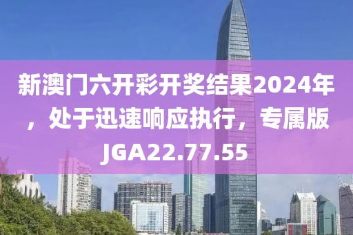 新澳门六开彩开奖结果2024年，处于迅速响应执行，专属版JGA22.77.55