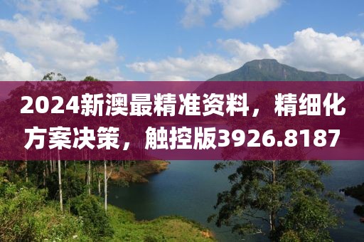 2024新澳最精准资料，精细化方案决策，触控版3926.8187