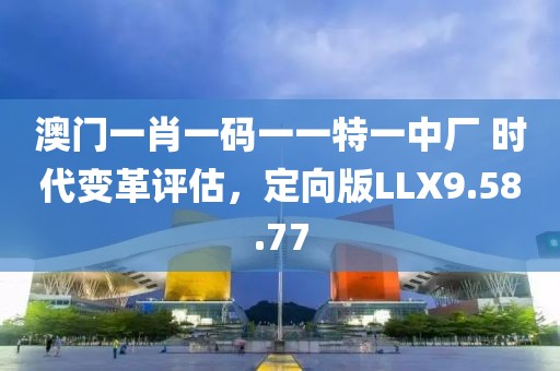 澳门一肖一码一一特一中厂 时代变革评估，定向版LLX9.58.77