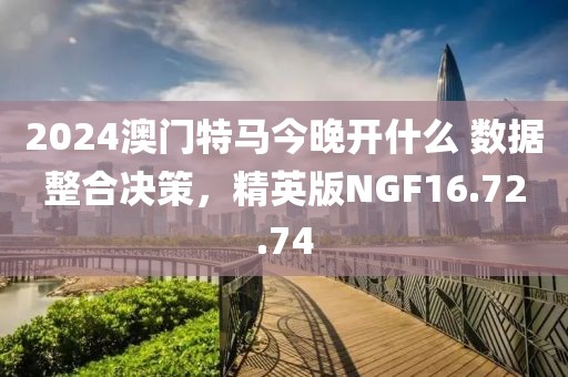 2024澳门特马今晚开什么 数据整合决策，精英版NGF16.72.74