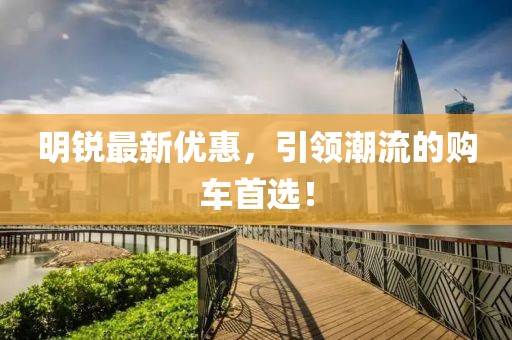 明锐最新优惠，引领潮流的购车首选！