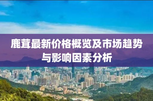 鹿茸最新价格概览及市场趋势与影响因素分析