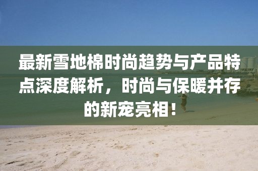 最新雪地棉时尚趋势与产品特点深度解析，时尚与保暖并存的新宠亮相！