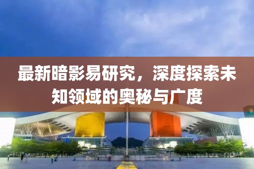 最新暗影易研究，深度探索未知领域的奥秘与广度