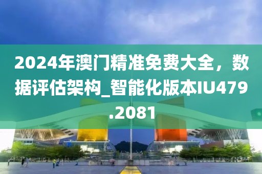 2024年澳门精准免费大全，数据评估架构_智能化版本IU479.2081