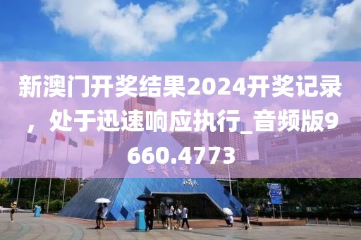 新澳门开奖结果2024开奖记录，处于迅速响应执行_音频版9660.4773