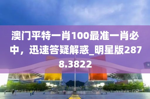 澳门平特一肖100最准一肖必中，迅速答疑解惑_明星版2878.3822