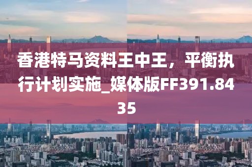 香港特马资料王中王，平衡执行计划实施_媒体版FF391.8435