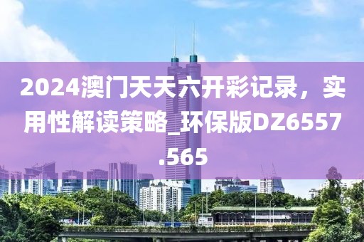 2024澳门天天六开彩记录，实用性解读策略_环保版DZ6557.565