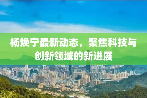 杨焕宁最新动态，聚焦科技与创新领域的新进展