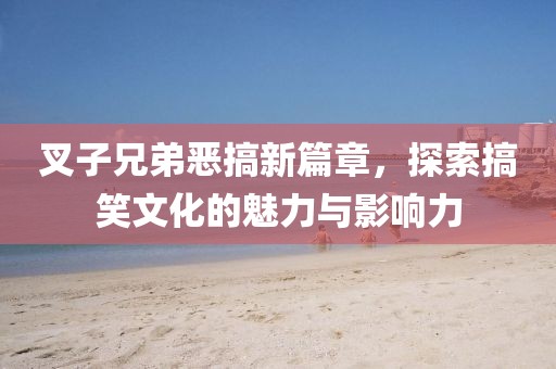 叉子兄弟恶搞新篇章，探索搞笑文化的魅力与影响力