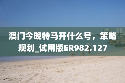 澳门今晚特马开什么号，策略规划_试用版ER982.127