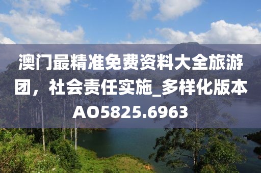 澳门最精准免费资料大全旅游团，社会责任实施_多样化版本AO5825.6963