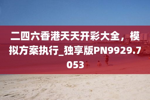 二四六香港天天开彩大全，模拟方案执行_独享版PN9929.7053