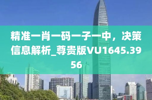 精准一肖一码一子一中，决策信息解析_尊贵版VU1645.3956