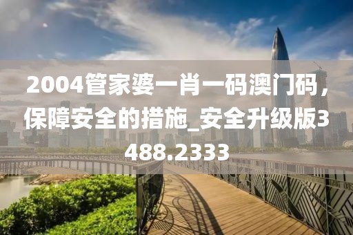 2004管家婆一肖一码澳门码，保障安全的措施_安全升级版3488.2333