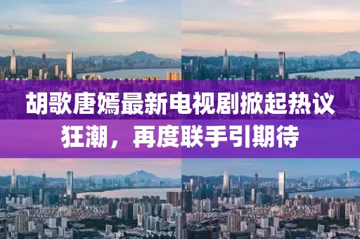 胡歌唐嫣最新电视剧掀起热议狂潮，再度联手引期待