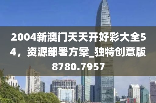 2004新澳门天天开好彩大全54，资源部署方案_独特创意版8780.7957