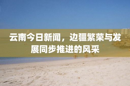 云南今日新闻，边疆繁荣与发展同步推进的风采