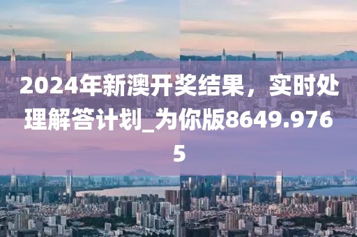 2024年新澳开奖结果，实时处理解答计划_为你版8649.9765