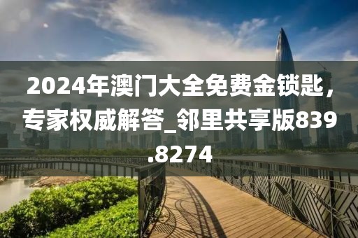 2024年澳门大全免费金锁匙，专家权威解答_邻里共享版839.8274