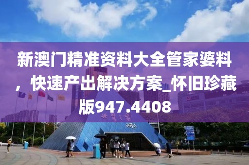 新澳门精准资料大全管家婆料，快速产出解决方案_怀旧珍藏版947.4408