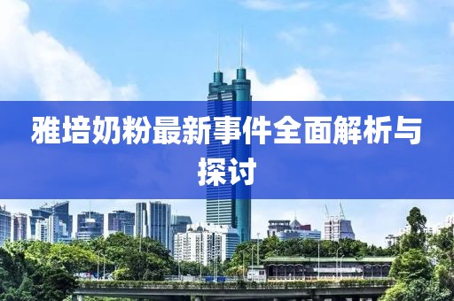 雅培奶粉最新事件全面解析与探讨