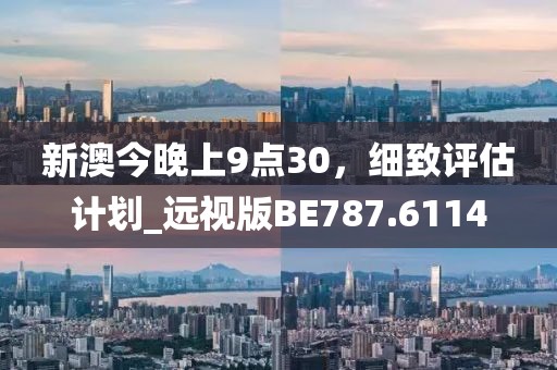 新澳今晚上9点30，细致评估计划_远视版BE787.6114