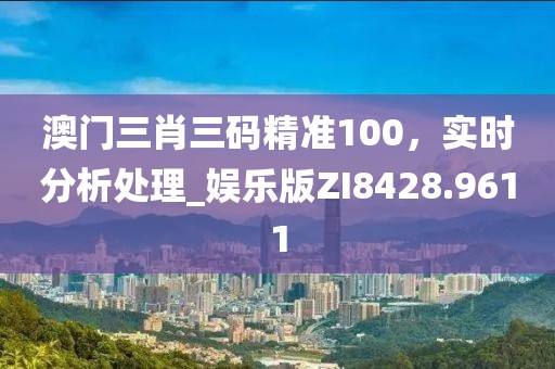澳门三肖三码精准100，实时分析处理_娱乐版ZI8428.9611