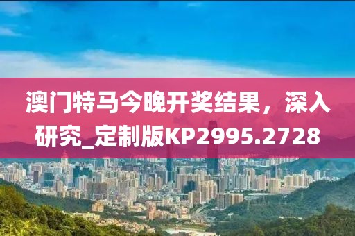 澳门特马今晚开奖结果，深入研究_定制版KP2995.2728