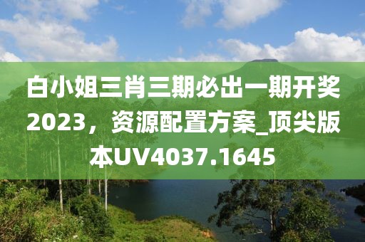白小姐三肖三期必出一期开奖2023，资源配置方案_顶尖版本UV4037.1645