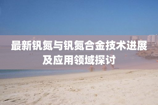 最新钒氮与钒氮合金技术进展及应用领域探讨