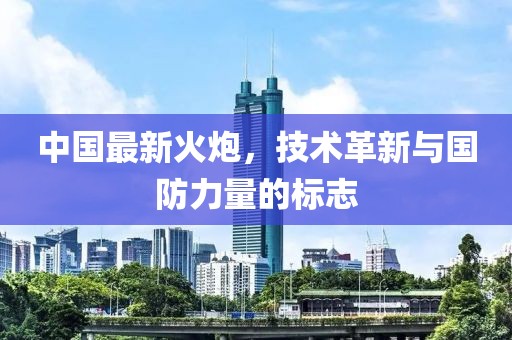 中国最新火炮，技术革新与国防力量的标志