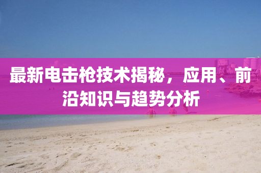 最新电击枪技术揭秘，应用、前沿知识与趋势分析