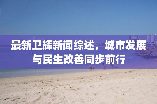 最新卫辉新闻综述，城市发展与民生改善同步前行