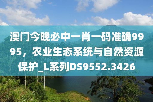 澳门今晚必中一肖一码准确9995，农业生态系统与自然资源保护_L系列DS9552.3426