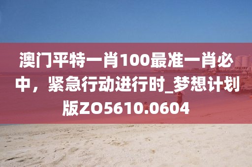 澳门平特一肖100最准一肖必中，紧急行动进行时_梦想计划版ZO5610.0604