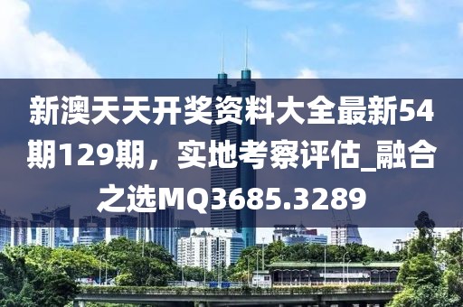 新澳天天开奖资料大全最新54期129期，实地考察评估_融合之选MQ3685.3289