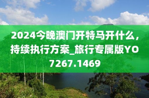 2024今晚澳门开特马开什么，持续执行方案_旅行专属版YO7267.1469