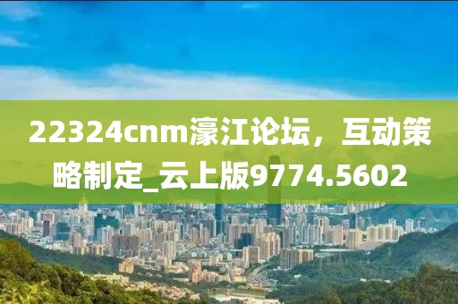 22324cnm濠江论坛，互动策略制定_云上版9774.5602