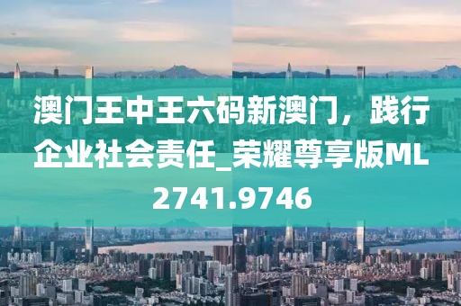 澳门王中王六码新澳门，践行企业社会责任_荣耀尊享版ML2741.9746